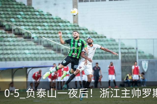 0-5 负泰山一夜后！浙江主帅罗斯消息传出，王钰栋坦言心声